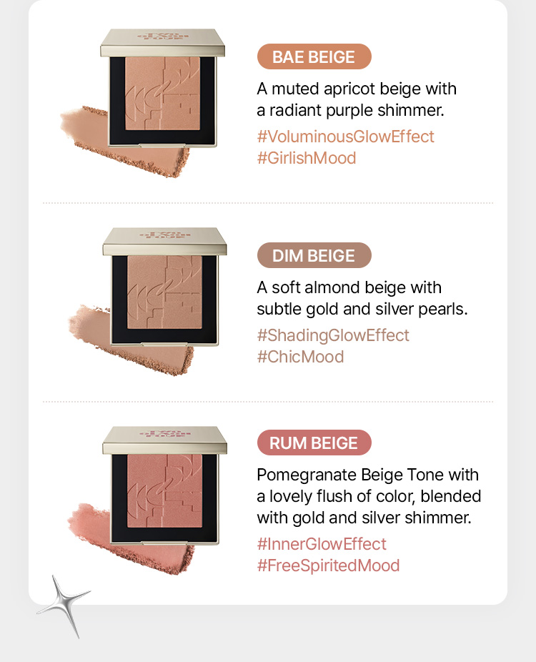 [BAE BEIGE] - #VoluminousGlowEffect #GirlishMood / muted apricot beige with a radiant purple shimmer [DIM BEIGE] - #ShadingGlowEffect #ChicMood / soft almond beige with subtle gold and silver pearls [RUM BEIGE] - #InnerGlowEffect #FreeSpiritedMood / pomegranate beige tone with a lovely flush of color, blended with gold and silver shimmer