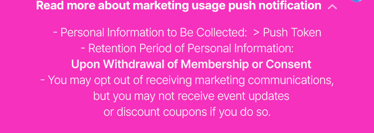 About marketing usage push notification - Personal Information to Be Collected:  > Push Token - Retention Period of Personal Information: Upon Withdrawal of Membership or Consent - You may opt out of receiving marketing communications, but you may not receive event updates or discount coupons if you do so.