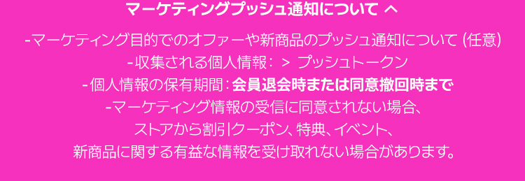 マーケティングプッシュ通知について マーケティング目的でのオファーや新商品のプッシュ通知について（任意）収集される個人情報：＞ プッシュトークン 個人情報の保有期間：会員退会時または同意撤回時まで マーケティング情報の受信に同意されない場合、ストアから割引クーポン、特典、イベント、新商品に関する有益な情報を受け取れない場合があります。