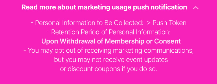 Personal Information to Be  Collected: > Push Token Retention Period of Personal Information: Upon Withdrawal of Membership or Consent You may opt out of receiving marketing communications, but you may not receive event updates or discount coupons if you do so.