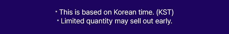 * This is based on Korean time. (KST) * Limited quantity may sell out early.