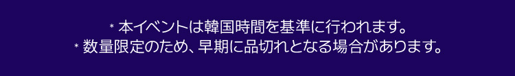 *本イベントは韓国時間を基準に行われます。 *数量限定のため、早期に品切れとなる場合があります。