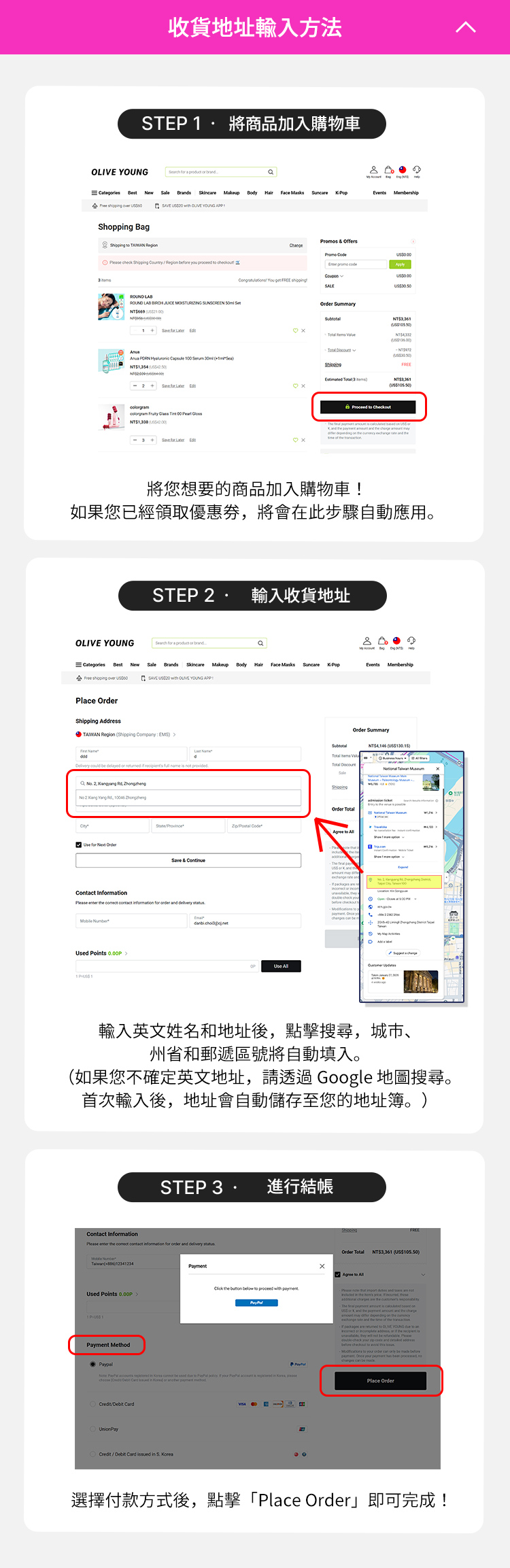 step 1. 將商品加入購物車 將您想要的商品加入購物車！ 如果您已經領取優惠券，將會在此步驟自動應用。step 2. 輸入收貨地址 輸入英文姓名和地址後，點擊搜尋，城市、州省和郵遞區號將自動填入。（如果您不確定英文地址，請透過 Google 地圖搜尋。首次輸入後，地址會自動儲存至您的地址簿。）step3. 進行結帳 選擇付款方式後，點擊「Place Order」即可完成！