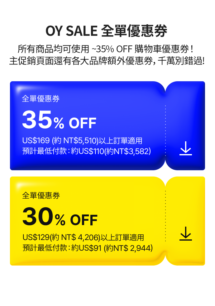 OY SALE 全單優惠券 所有商品均可使用 ~35% OFF 購物車優惠券！ 主促銷頁面還有各大品牌額外優惠券，千萬別錯過! 全單優惠券 35% OFF US$169 (約 NT$5,510)以上訂單適用 預計最低付款：約US$110(約NT$3,582） 全單優惠券 30% OFF US$129(約 NT$ 4,206)以上訂單適用  預計最低付款：約US$91 (約NT$ 2,944）