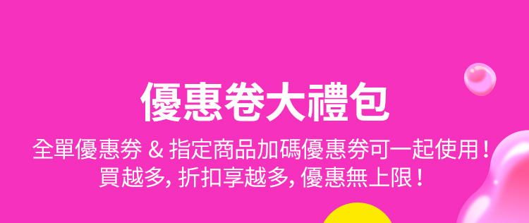 優惠卷大禮包 全單優惠券 & 指定商品加碼優惠券可一起使用！ 買越多，折扣享越多，優惠無上限！