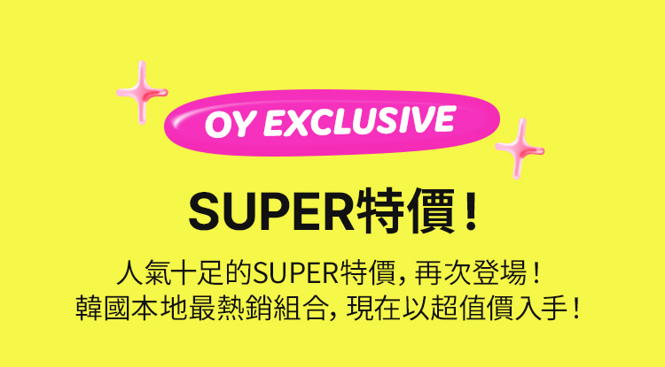OY EXCLUSIVE SUPER特價！ 人氣十足的SUPER特價，再次登場！ 韓國本地最熱銷組合，現在以超值價入手！噓…悄悄告訴你，還能再同時用全單優惠券享 40% 折扣喔！噓…悄悄告訴你，還能再同時用全單優惠券享 40% 折扣喔！