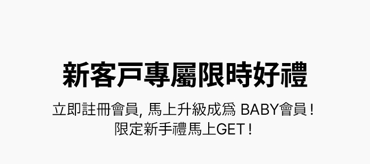 新客戶專屬限時好禮 立即註冊會員，馬上升級成爲 BABY會員！ 限定新手禮馬上GET！