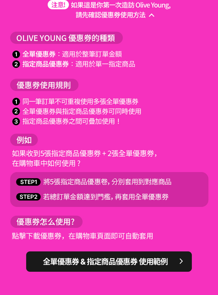 注意！如果你是第一次造訪 Olive Young, 請先確認優惠券使用方法 OLIVE YOUNG 優惠券的種類 全單優惠券: 適用於整筆訂單金額 指定商品優惠券: 適用於單一指定商品 優惠券使用規則 同一筆訂單不可重複使用多張全單優惠券 全單優惠券與指定商品優惠券可同時使用 指定商品優惠券之間可疊加使用！ 例如 如果收到 5 張指定商品優惠券 + 2 張全單優惠券, 在購物車中如何使用？ STEP 1 將 5 張指定商品優惠券, 分別套用到對應商品 STEP 2 若總訂單金額達到門檻, 再套用全單優惠券 優惠券怎麼使用？ 點擊下載優惠券, 在購物車頁面即可自動套用 全單優惠券 & 指定商品優惠券 使用範例