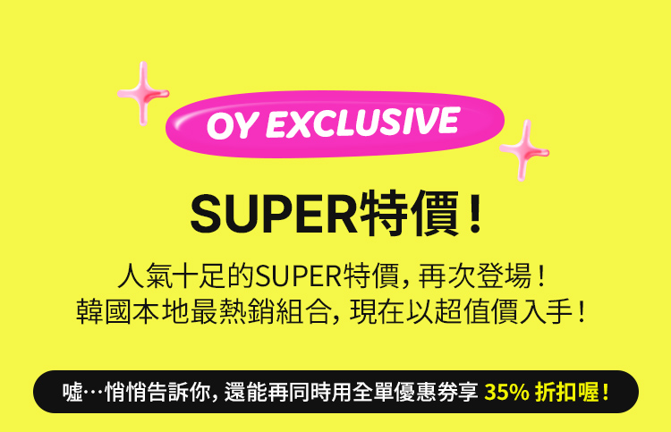 OY EXCLUSIVE SUPER特價！ 人氣十足的SUPER特價，再次登場！ 韓國本地最熱銷組合，現在以超值價入手！噓…悄悄告訴你，還能再同時用全單優惠券享 40% 折扣喔！噓…悄悄告訴你，還能再同時用全單優惠券享 40% 折扣喔！