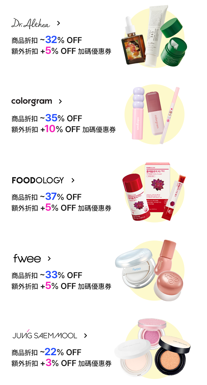 Dr. Althea 商品折扣 ~32% OFF 額外折扣 +5% OFF 加碼優惠券 colorgram 商品折扣 ~35% OFF 額外折扣 +10% OFF 加碼優惠券 FOODOLOGY 商品折扣 ~37% OFF 額外折扣 +5% OFF 加碼優惠券 fwee 商品折扣 ~33% OFF 額外折扣 +5% OFF 加碼優惠券 JUNG SAEM MOOL 商品折扣 ~22% OFF 額外折扣 +3% OFF 加碼優惠券