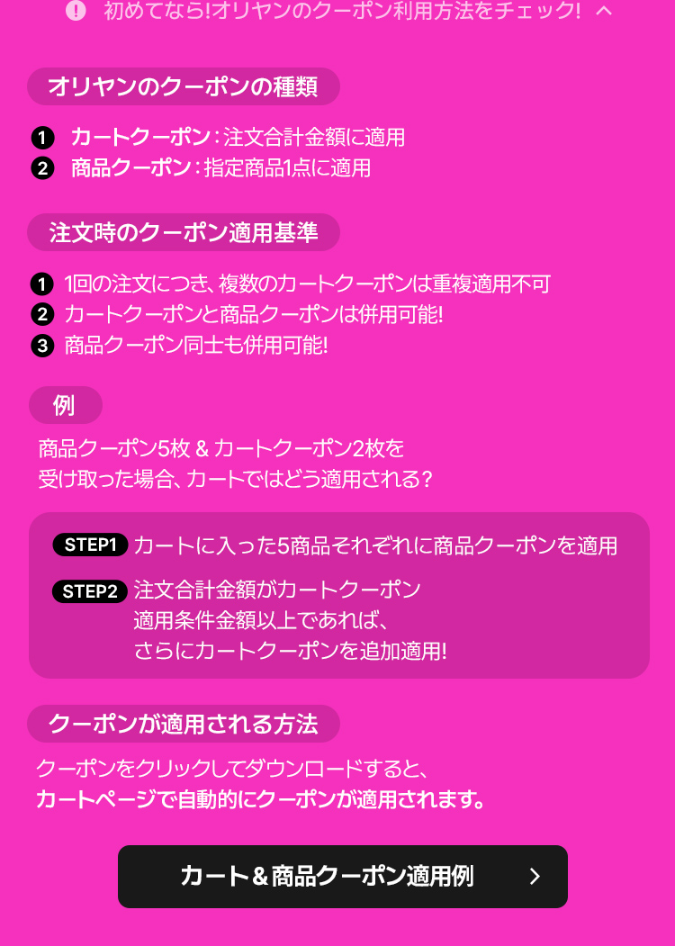 初めてなら!オリヤンのクーポン利用方法をチェック! ① 初めてなら!オリヤンのクーポン利用方法をチェック! ヘ オリヤンのクーポンの種類 ① カートクーポン:注文合計金額に適用 ② 商品クーポン:指定商品1点に適用 注文時のクーポン適用基準 ① 1回の注文につき、複数のカートクーポンは重複適用不可 ② カートクーポンと商品クーポンは併用可能! ③ 商品クーポン同士も併用可能! 例 商品クーポン5枚&カートクーポン2枚を 受け取った場合、カートではどう適用される? STEP1 カートに入った5商品それぞれに商品クーポンを適用 STEP2 注文合計金額がカートクーポン 適用条件金額以上であれば、 さらにカートクーポンを追加適用! クーポンが適用される方法 クーポンをクリックしてダウンロードすると、 カートページで自動的にクーポンが適用されます。 カート&商品クーポン適用例 >