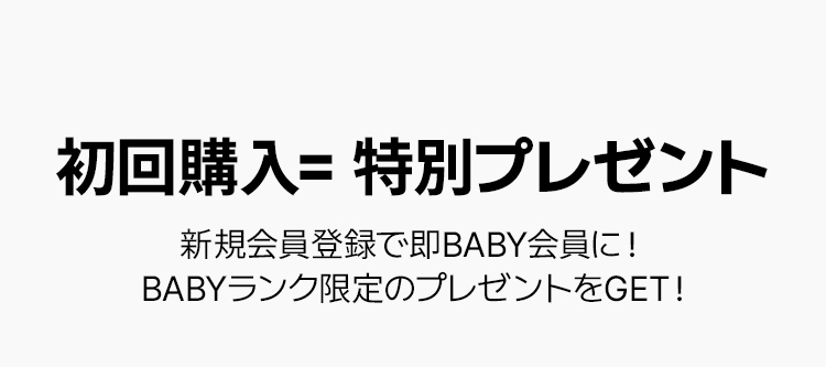 初回購入= 特別プレゼント 新規会員登録で即BABY会員に！  BABYランク限定のプレゼントをGET！