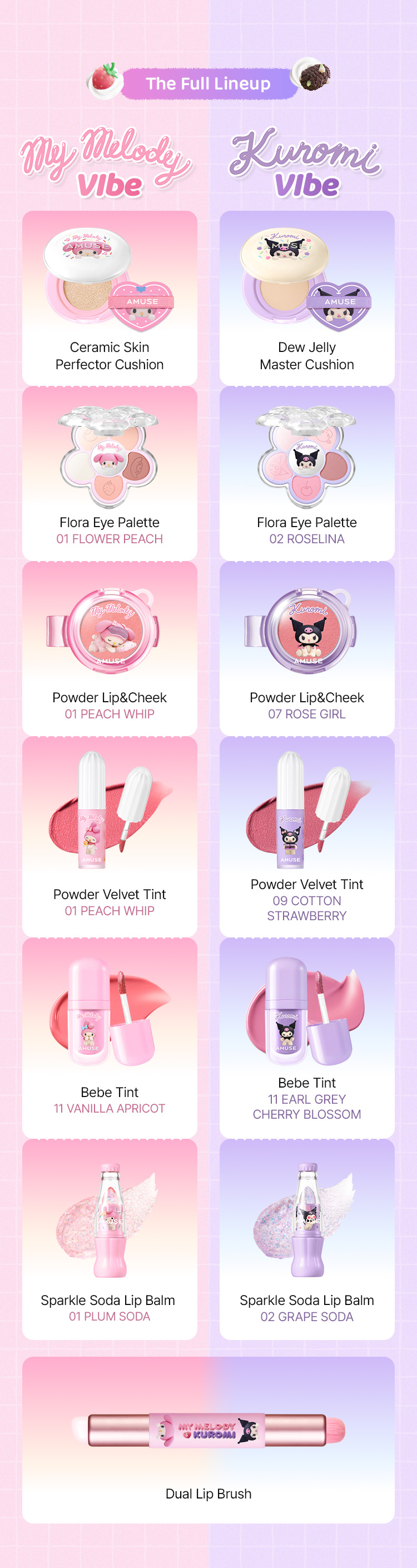 The Full Lineup My Melody Vibe Ceramic Skin Perfector Cushion Flora Eye Palette 01 FLOWER PEACH Powder Lip&Cheek 01 PEACH WHIP Powder Velvet Tint 06 PEACH WHIP Bebe Tint 11 VANILLA APRICOT Sparkle Soda Lip Balm 01 PLUM SODA Kuromi Vibe Dew Jelly Master Cushion Flora Eye Palette 02 ROSELINA Powder Lip&Cheek 07 ROSE GIRL Powder Velvet Tint 09 COTTON STRAWBERRY Bebe Tint 11 EARL GREY CHERRY BLOSSOM Sparkle Soda Lip Balm 02 GRAPE SODA Dual Lip Brush