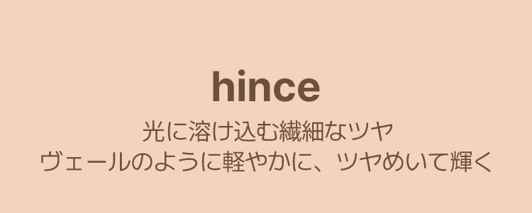 HINCE 光に溶け込む繊細なツヤ ヴェールのように軽やかに、ツヤめいて輝く
