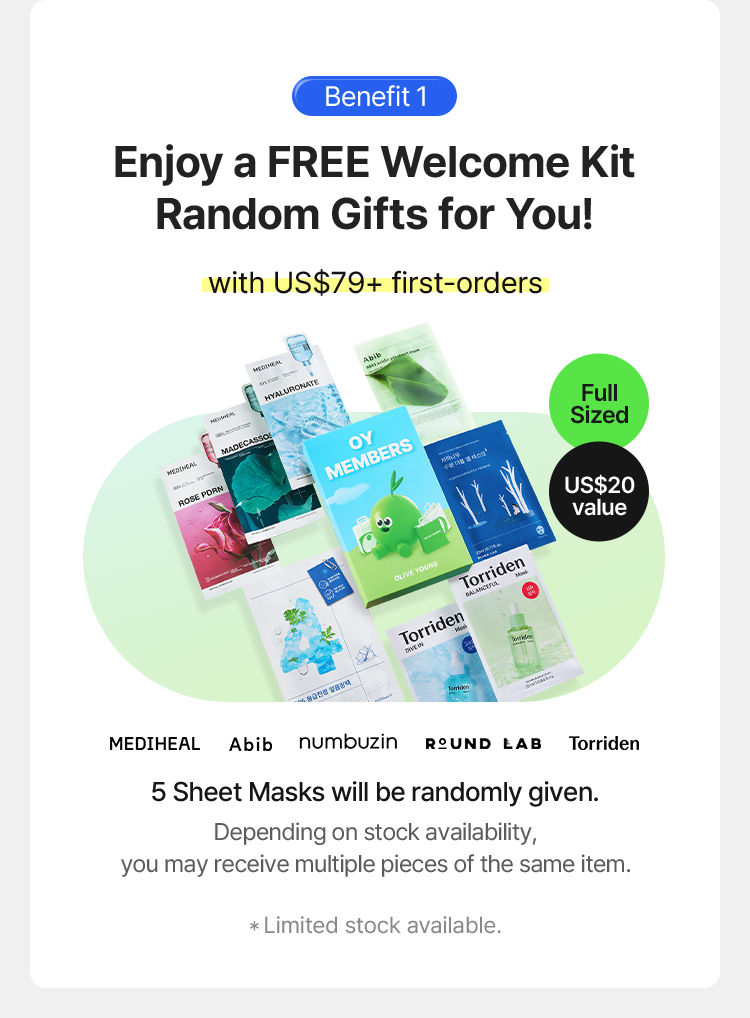 *Benefit 1 Enjoy a FREE Welcome Kit Random Gifts for You! with US$79+ first-orders Full Sized US$20 value MEDIHEAL Abib numbuzin ROUND LAB Torriden 5 Sheet Masks will be randomly given. Depending on stock availability, you may receive multiple pieces of the same item. Limited stock available.