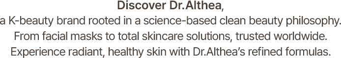 Discover Dr.Althea, a K-beauty brand rooted in a science-based clean beauty philosophy. From facial masks to total skincare solutions, trusted worldwide. Experience radiant, healthy skin with Dr.Althea’s refined formulas.