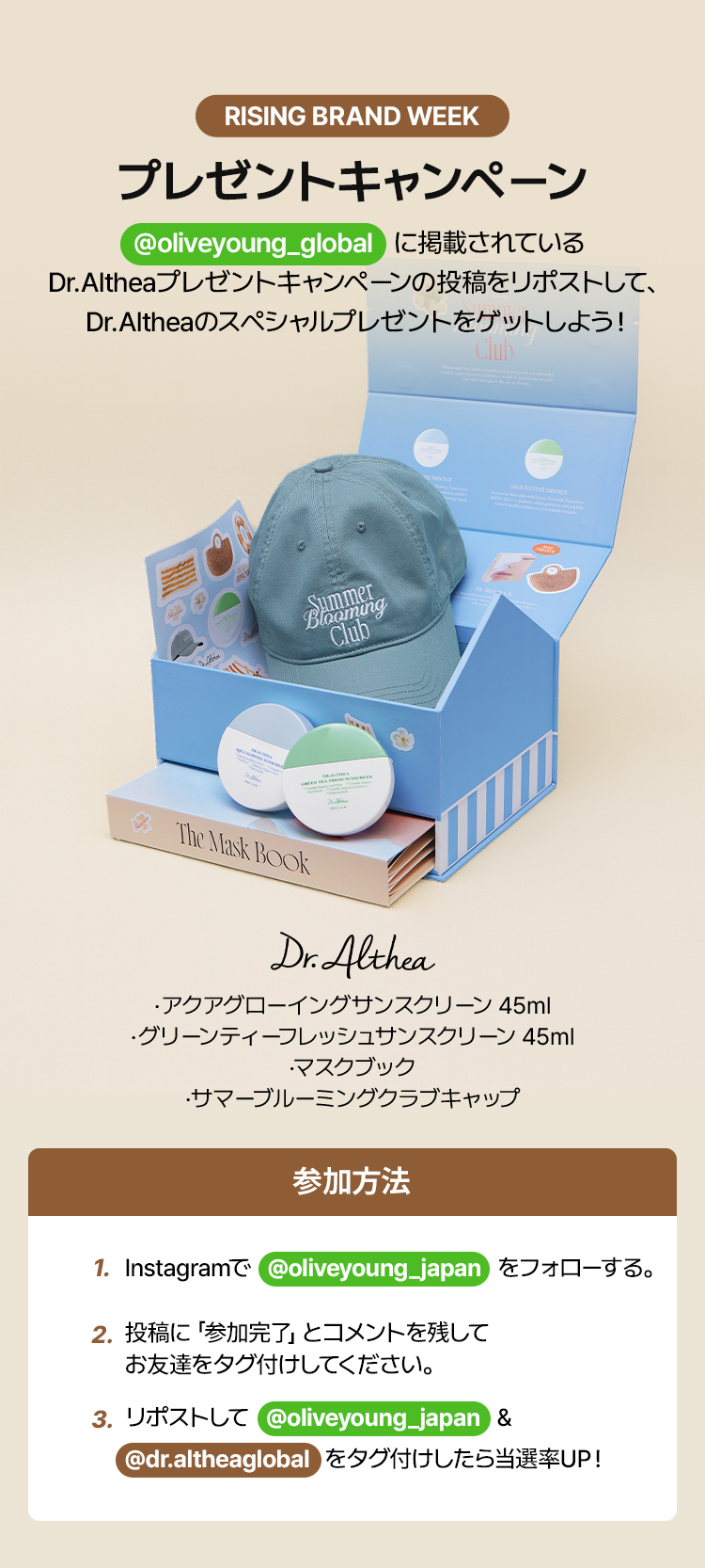 Rising Brand Week プレゼントキャンペーン @oliveyoung_global   に掲載されている Dr.Altheaプレゼントキャンペーンの投稿をリポストして、 Dr.Altheaのスペシャルプレゼントをゲットしよう！ Dr.Althea .アクアグローイングサンスクリーン 45ml.グリーンティーフレッシュサンスクリーン 45ml .マスクブック .サマーブルーミングクラブキャップ 参加方法 – 1. Instagramで @oliveyoung_japan をフォローする。/ 2. 投稿に「参加完了」とコメントを残してお友達をタグ付けしてください。/ 3. リポストして @oliveyoung_japan ＆ @dr.altheaglobal  をタグ付けしたら当選率UP!