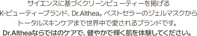 サイエンスに基づくクリーンビューティーを掲げる K-ビューティーブランド、Dr.Althea。ベストセラーのジェルマスクから トータルスキンケアまで世界中で愛されるブランドです。Dr.Altheaならではのケアで、健やかで輝く肌を体験してください。