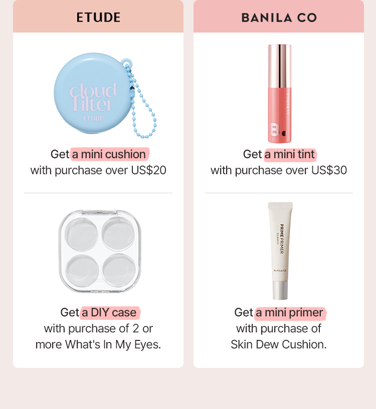 ETUDE Get a mini cushion with purchase over US$20 Get a DIY case with purchase of 2 or more What's In My Eyes. BANILA CO Get a mini tint with purchase over US$30 Get a mini primer with purchase of Skin Dew Cushion.