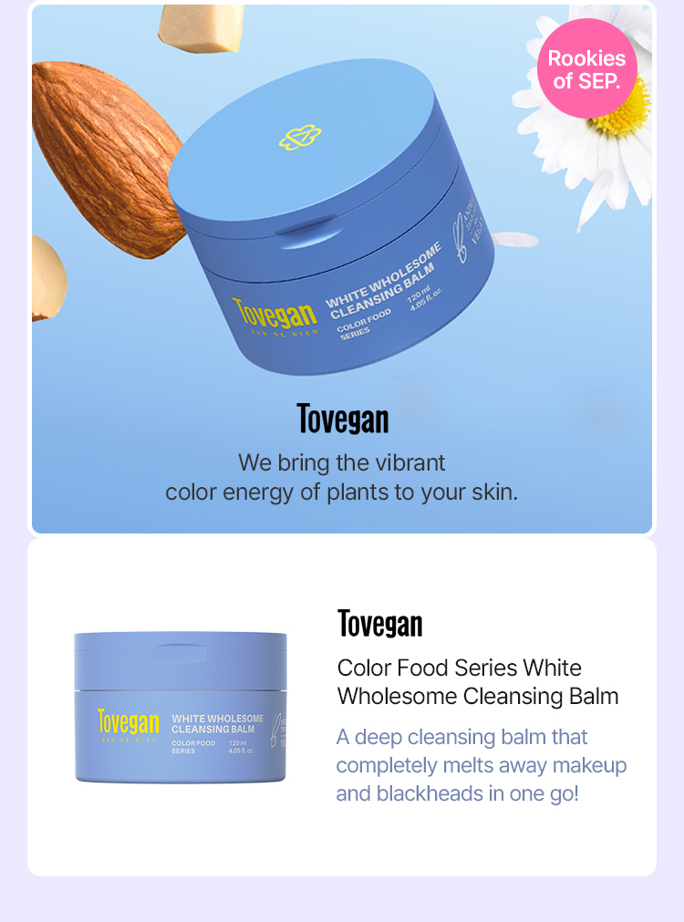 Tovegan We bring the vibrant color energy of plants to your skin. Color Food Series White Wholesome Cleansing Balm A deep cleansing balm that completely melts away makeup and blackheads in one go! Rookies of SEP.