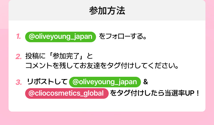参加方法 – 1. @oliveyoung_japan をフォローする · 2. 投稿に「参加完了」とコメントを残してお友達をタグ付けしてください · 3. リポストして @oliveyoung_japan & @cliocosmetics_global をタグ付けしたら当選率UP！