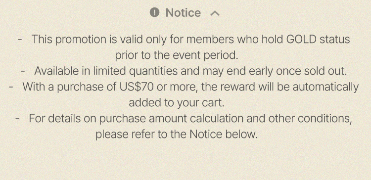 This promotion is valid only for members who hold GOLD status prior to the event period. • Available in limited quantities and may end early once sold out. • With a purchase of US$70 or more, the reward will be automatically added to your cart. • For details on purchase amount calculation and other conditions, please refer to the Notice below.