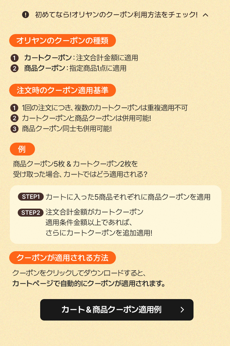 初めてなら！オリヤンのクーポン利用方法をチェック！ · オリヤンのクーポンの種類：①カートクーポン 注文合計金額に適用 ②商品クーポン 指定商品1点に適用 · 注文時のクーポン適用基準：①1回の注文に最大1枚、各種類のクーポンは併用可能 ②カートクーポンと商品クーポンは併用可能 ③商品クーポンは複数同時利用可能 · 例：商品クーポン5枚＆カートクーポン2枚を受け取った場合、カートはどう適用される？STEP1 注文する商品を選んで各商品クーポンを適用 STEP2 注文合計金額が条件を満たせばさらにカートクーポンを追加適用 · クーポンが適用される方法：クーポンをクリックしてダウンロードすると、カートページで自動的に適用されます