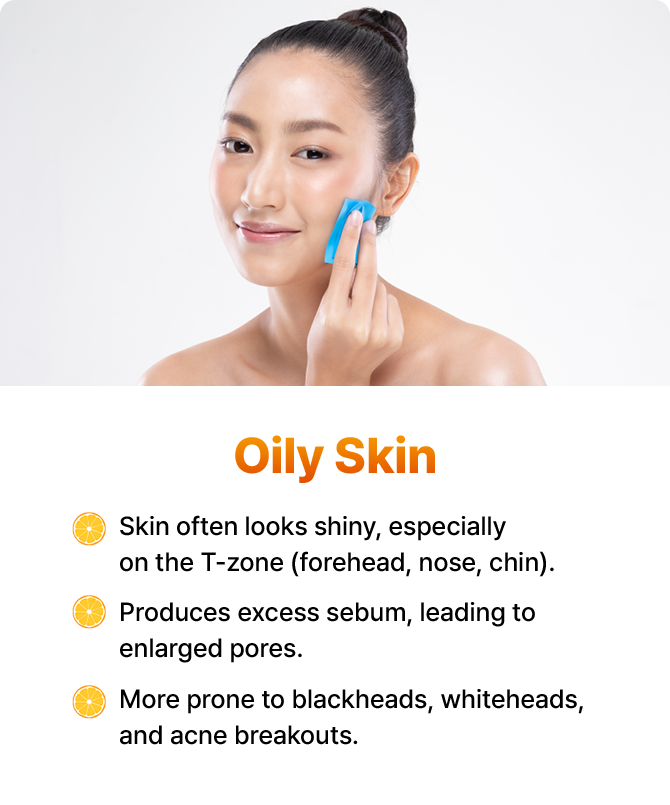 Skin often looks shiny, especially on the T-zone (forehead, nose, chin). Produces excess sebum, leading to enlarged pores. More prone to blackheads, whiteheads, and acne breakouts.