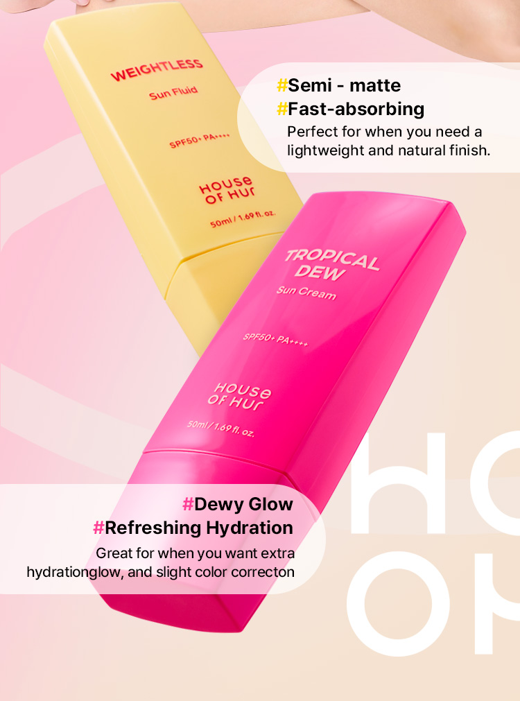 Weightless Sun Fluid SPF50+ PA++++ HOUSE OF HUR #Semi-matte #Fast-absorbing Perfect for when you need a lightweight and natural finish. Tropical Dew Sun Cream SPF50+ PA++++ HOUSE OF HUR #Dewy Glow #Refreshing Hydration Great for when you want extra hydration, glow, and slight color correction.
