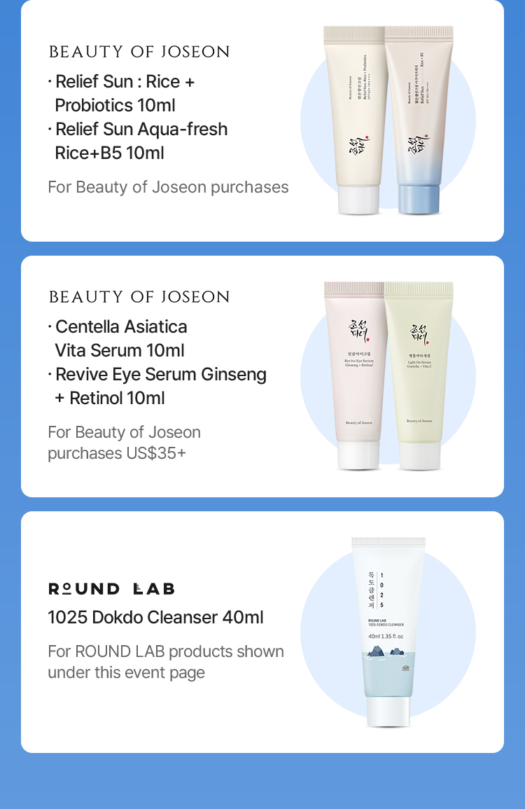 BEAUTY OF JOSEON Relief Sun: Rice + Probiotics 10ml Relief Sun Aqua-fresh Rice+B5 10ml For Beauty of Joseon purchases BEAUTY OF JOSEON Centella Asiatica Vita Serum 10ml Revive Eye Serum Ginseng + Retinol 10ml For Beauty of Joseon purchases US$35+ ROUND LAB 1025 Dokdo Cleanser 40ml For ROUND LAB products shown under this event page