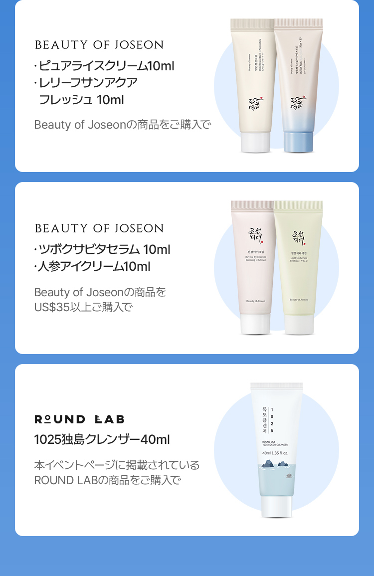 BEAUTY OF JOSEON ・ピュアライスクリーム 10ml ・レリーフサンアクア フレッシュ 10ml Beauty of Joseonの商品をご購入で BEAUTY OF JOSEON ・ツボクサビタセラム 10ml ・人参アイクリーム 10ml Beauty of Joseonの商品を US$35以上ご購入で ROUND LAB 1025独島クレンザー 40ml 本イベントページに掲載されている ROUND LABの商品をご購入で