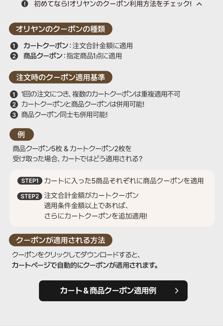 ❗初めてなら!オリヤンのクーポン利用方法をチェック!へ オリヤンのクーポンの種類 ① カートクーポン: 注文合計金額に適用 ② 商品クーポン: 指定商品1点に適用 注文時のクーポン適用基準 ① 1回の注文につき、複数のカートクーポンは重複適用不可 ② カートクーポンと商品クーポンは併用可能! ③ 商品クーポン同士も併用可能! 例 商品クーポン5枚&カートクーポン2枚を受け取った場合、カートではどう適用される? STEP1 カートに入った5商品それぞれに商品クーポンを適用 STEP2 注文合計金額がカートクーポン適用条件金額以上であれば、さらにカートクーポンを追加適用! クーポンが適用される方法 クーポンをクリックしてダウンロードすると、カートページで自動的にクーポンが適用されます。 カート&商品クーポン適用例 ▶