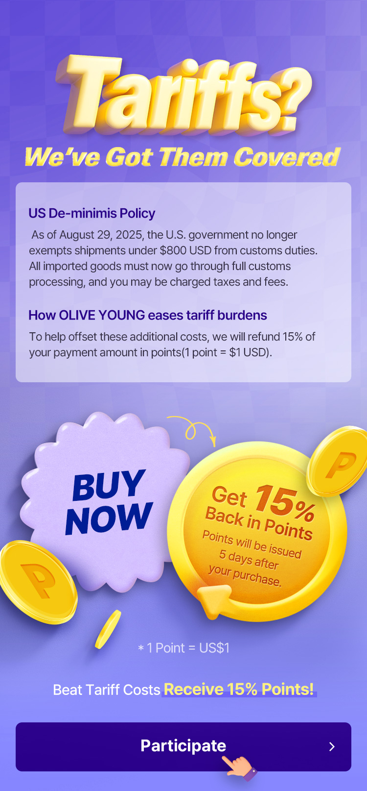 *Tariffs? We've Got Them Covered — US De-minimis Policy: As of August 29, 2025, the U.S. government no longer exempts shipments under $800 USD from customs duties, all imported goods must go through full customs processing and may be charged taxes and fees — How OLIVE YOUNG eases tariff burdens: refund 15% of your payment amount in points (1 point = $1 USD) — BUY NOW Get 15% Back in Points (Points issued 5 days after purchase) — 1 Point = US$1 — Beat Tariff Costs Receive 15% Points!