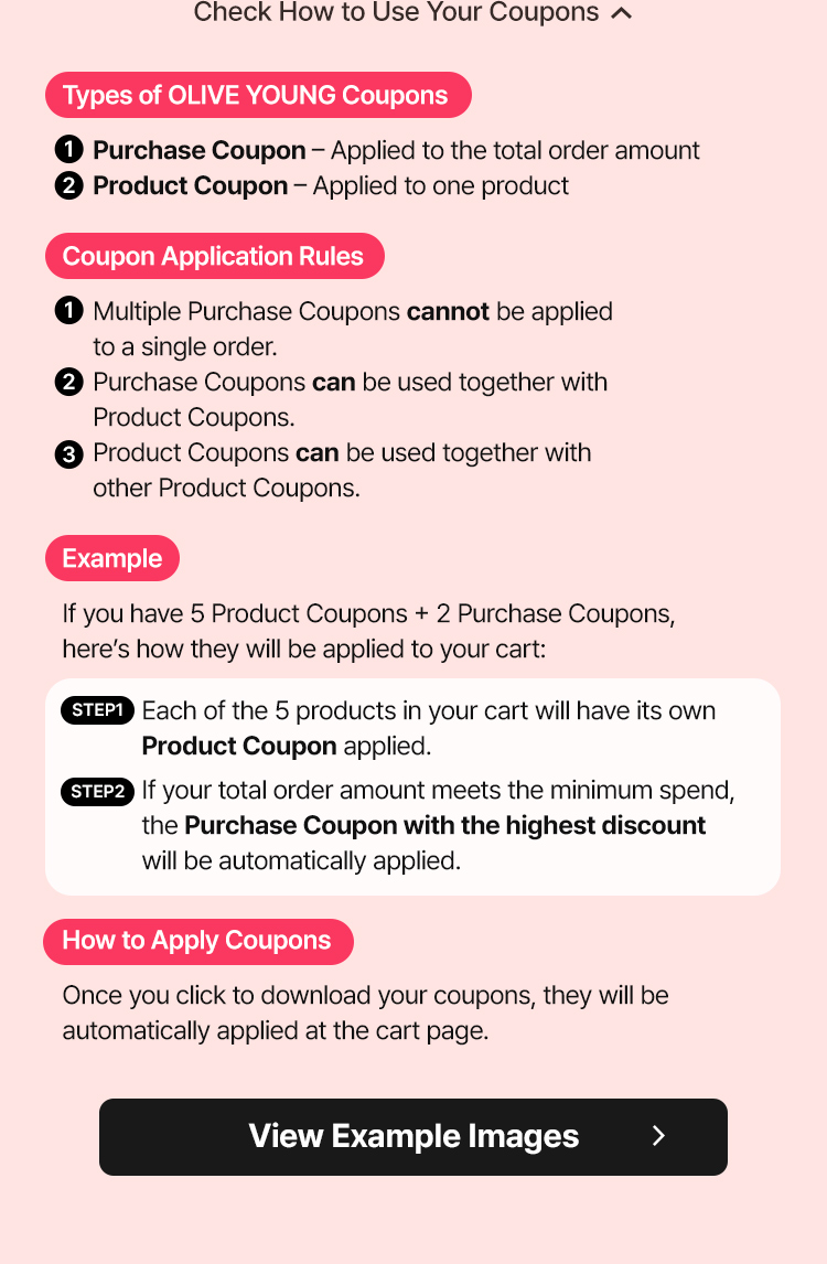 Check How to Use Your Coupons ⬆ Types of OLIVE YOUNG Coupons ① Purchase Coupon – Applied to the total order amount ② Product Coupon – Applied to one product Coupon Application Rules ① Multiple Purchase Coupons cannot be applied to a single order. ② Purchase Coupons can be used together with Product Coupons. ③ Product Coupons can be used together with other Product Coupons. Example If you have 5 Product Coupons + 2 Purchase Coupons, here’s how they will be applied to your cart: STEP1 Each of the 5 products in your cart will have its own Product Coupon applied. STEP2 If your total order amount meets the minimum spend, the Purchase Coupon with the highest discount will be automatically applied. How to Apply Coupons Once you click to download your coupons, they will be automatically applied at the cart page. View Example Images ▶