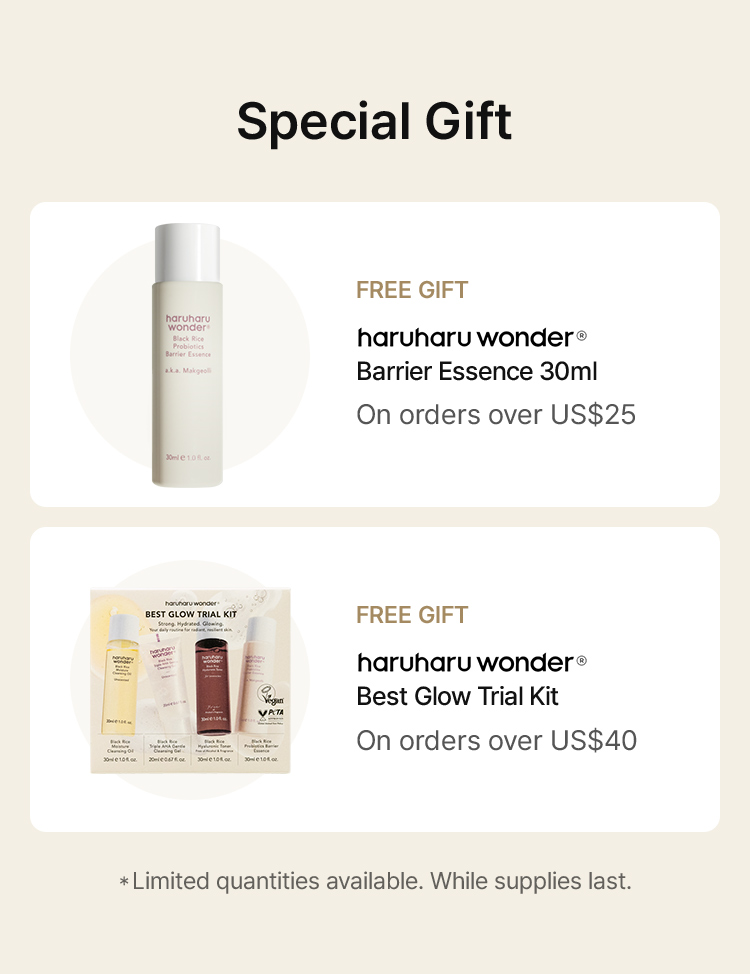 Special Gift FREE GIFT haruharu wonder® Black Rice Sachet With any haruharu wonder purchase FREE GIFT haruharu wonder® Barrier Essence 30ml On orders over US$25 FREE GIFT haruharu wonder® Best Glow Trial Kit On orders over US$40 *Limited quantities available. While supplies last.