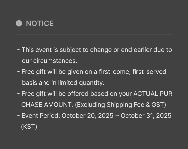 NOTICE (This event is subject to change or end earlier due to our circumstances / Free gift will be given on a first-come, first-served basis and in limited quantity / Free gift will be offered based on your actual purchase amount excluding shipping fee & GST / Event Period: October 20, 2025 – October 31, 2025 KST)