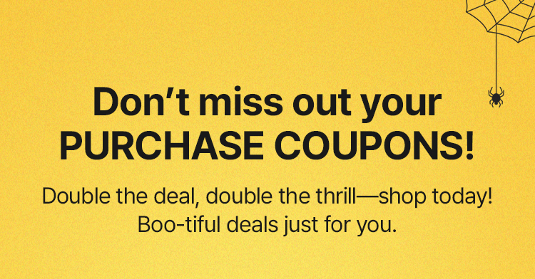 Don’t miss out your PURCHASE COUPONS! Double the deal, double the thrill—shop today! Boo-tiful deals just for you.