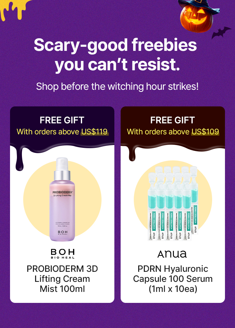 Scary-good freebies you can't resist. Shop before the witching hour strikes! FREE GIFT With orders above US$119 BOH BIO HEAL PROBIODERM 3D Lifting Cream Mist 100ml FREE GIFT With orders above US$109 Anua PDRN Hyaluronic Capsule 100 Serum (1ml x 10ea)