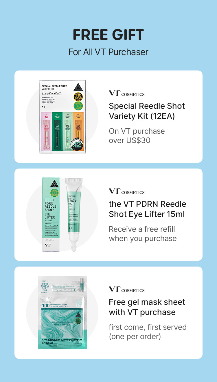 FREE GIFT For All VT Purchaser VT COSMETICS Special Reedle Shot Variety Kit (12EA) On VT purchase over US$30 VT COSMETICS the VT PDRN Riddle Shot Eye Lifter 15ml Receive a free refill when you purchase VT COSMETICS Free gel mask sheet with VT purchase first come, first served (one per order)