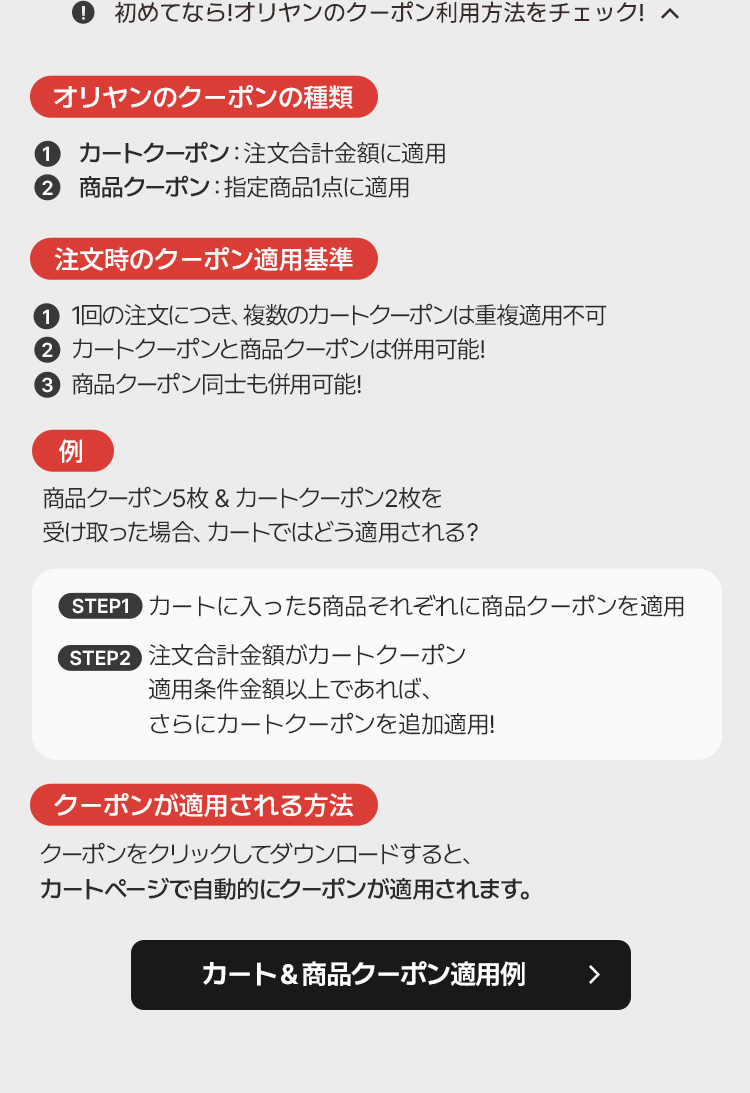 💡 初めてなら!オリヤンのクーポン利用方法をチェック!オリヤンのクーポンの種類 カートクーポン: 注文合計金額に適用 商品クーポン: 指定商品1点に適用 注文時のクーポン適用基準 1回の注文につき、複数のカートクーポンは重複適用不可 カートクーポンと商品クーポンは併用可能! 商品クーポン同士も併用可能!例商品クーポン5枚 & カートクーポン2枚を受け取った場合、カートではどう適用される?STEP1 カートに入った5商品それぞれに商品クーポンを適用STEP2 注文合計金額がカートクーポン適用条件金額以上であれば、さらにカートクーポンを追加適用!クーポンが適用される方法 クーポンをクリックしてダウンロードすると、カートページで自動的にクーポンが適用されます。カート & 商品クーポン適用例▶