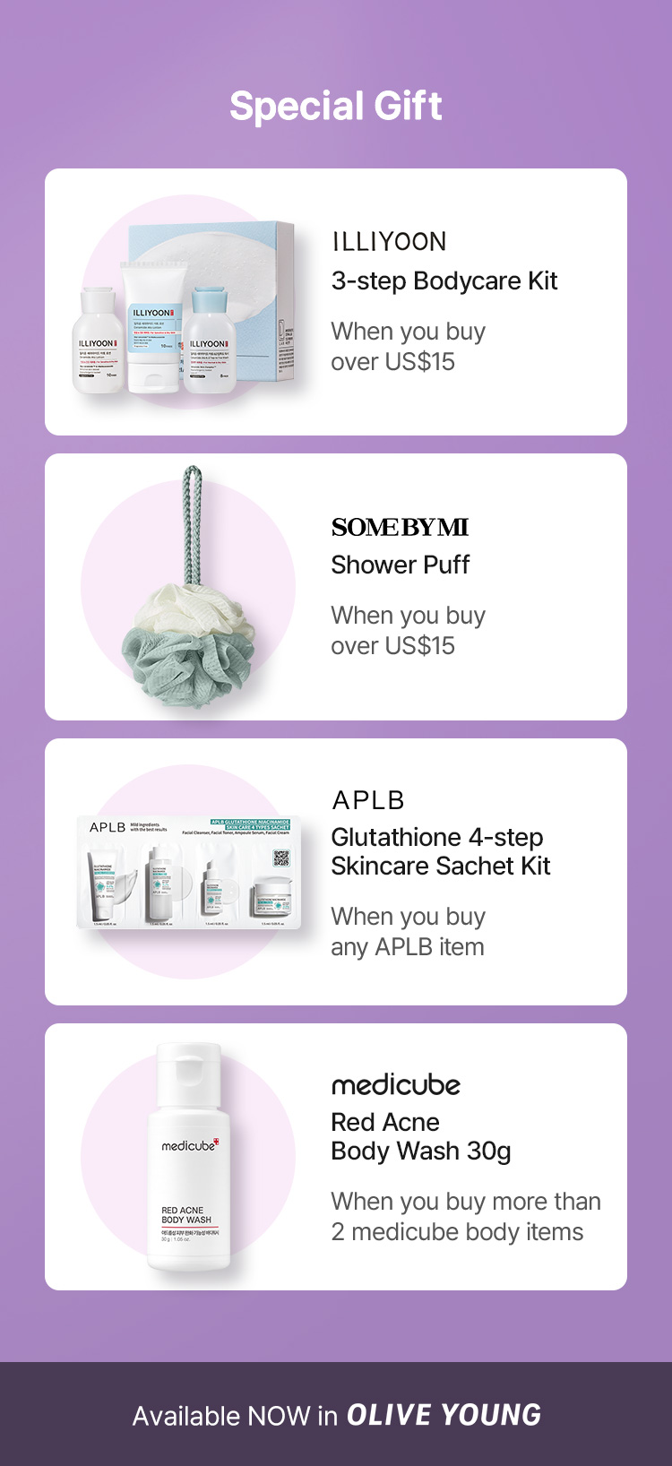 Special Gift ILLIYOON 3-step Bodycare Kit When you buy over US$15 SOMEBYMI Shower Puff When you buy over US$15 APLB Glutathione 4-step Skincare Sachet Kit When you buy any APLB item medicube Red Acne Body Wash 30g When you buy more than 2 medicube body items Available NOW in OLIVE YOUNG