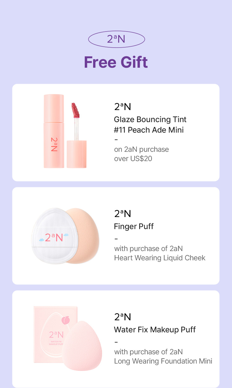 2aN Free Gift – Glaze Bouncing Tint #11 Peach Ade Mini (on 2aN purchase over US$20), Finger Puff (with purchase of 2aN Heart Wearing Liquid Cheek), Water Fix Makeup Puff (with purchase of 2aN Long Wearing Foundation Mini)