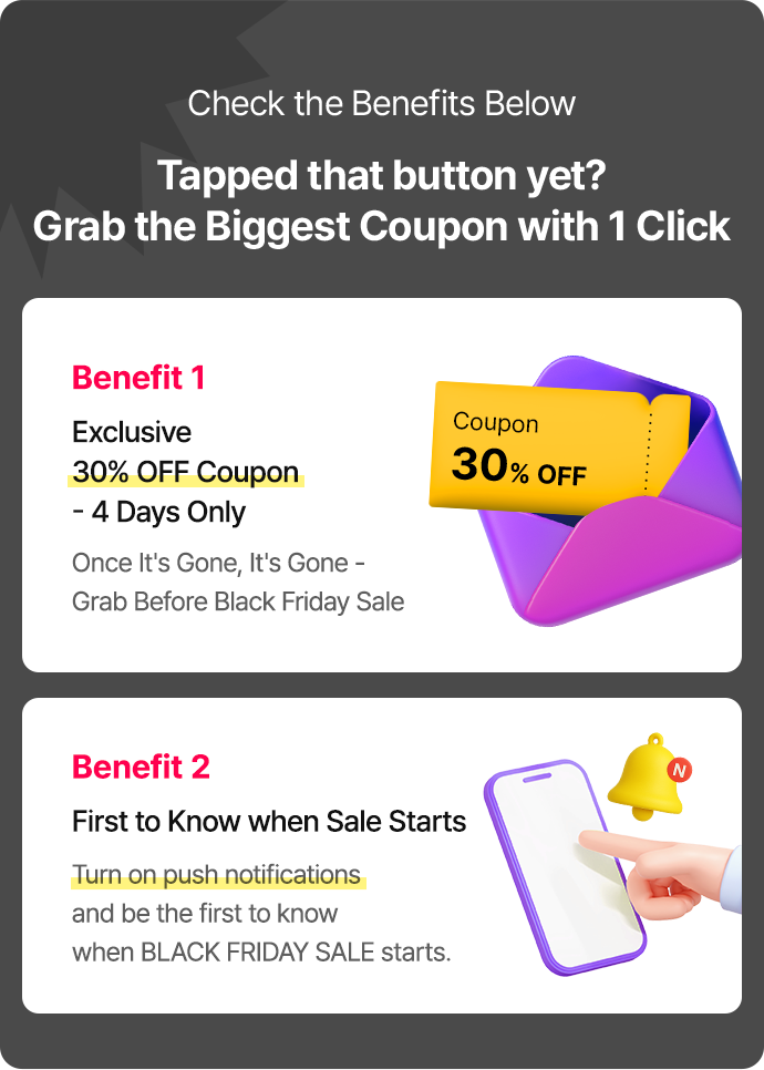 Benefit 1: Exclusive 30% OFF Coupon – 4 Days Only. Once It’s Gone, It’s Gone – Grab Before Black Friday Sale Benefit 2: First to Know when Sale Starts. Turn on push notifications and be the first to know when BLACK FRIDAY SALE starts.