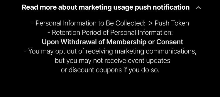 Personal Information to Be Collected: Push Token Retention Period of Personal  Information: Upon Withdrawal of Membership or Consent You may opt out of receiving marketing communications, but you may not receive event updates or discount coupons if you do so.