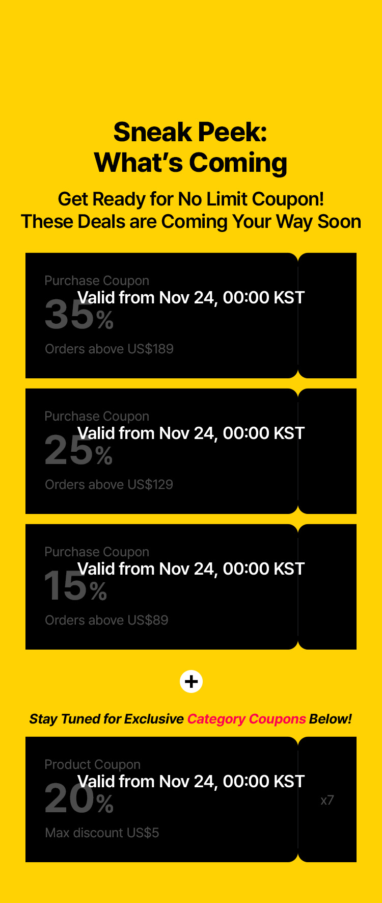 Sneak Peek: What’s Coming – Get Ready for No Limit Coupon! These deals are coming your way soon – Purchase Coupon 35% (Orders above US$189) Valid from Nov 24, 00:00 KST – Purchase Coupon 25% (Orders above US$129) Valid from Nov 24, 00:00 KST – Purchase Coupon 15% (Orders above US$89) Valid from Nov 24, 00:00 KST – Stay Tuned for Exclusive Category Coupons Below! – Product Coupon 20% Max discount US$5 (x7) Valid from Nov 24, 00:00 KST