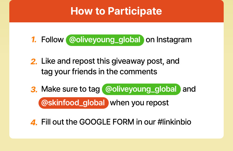 How to Participate 1. Follow @oliveyoung_global on Instagram 2. Like and repost this giveaway post, and tag your friends in the comments 3. Make sure to tag @oliveyoung_global and @skinfood_global when you repost 4. Fill out the GOOGLE FORM in our #linkinbio