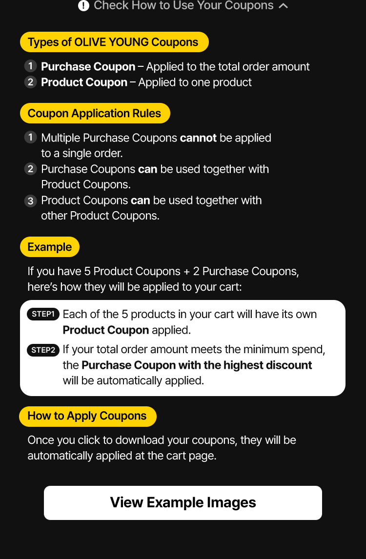 Check How to Use Your Coupons Types of OLIVE YOUNG Coupons Purchase Coupon – Applied to the total order amount Product Coupon – Applied to one product Coupon Application Rules Multiple Purchase Coupons cannot be applied to a single order. Purchase Coupons can be used together with Product Coupons. Product Coupons can be used together with other Product Coupons. Example If you have 5 Product Coupons + 2 Purchase Coupons, here's how they will be applied to your cart:STEP1 Each of the 5 products in your cart will have its own Product Coupon applied.STEP2 If your total order amount meets the minimum spend, the Purchase Coupon with the highest discount will be automatically applied. How to Apply Coupons Once you click to download your coupons, they will be automatically applied at the cart page. View Example Images