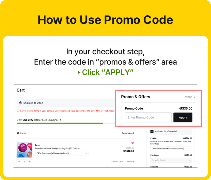 How to Use Promo Code In your checkout step, Enter the code in promos & offers area ► Click APPLY Cart Shipping to U.S.A. Sorry, the (n) items in your cart are unavailable and have been moved to Save for Later list. Please Only US$3.22 left for Free Shipping! 12 items (상품 정보) Promo & Offers More > Promo Code -US$0.00 Enter Promo Code Apply Maximum Benefit Applied Product -US$24.50 BIODANCE Bio Collagen Real Deep Mask Sheet 7ea Set (1+1ea) CR04 Seventeen (+Silicone Lip Brush) Purchase -US$0.00 No Valid Coupon Shipping -US$0.00