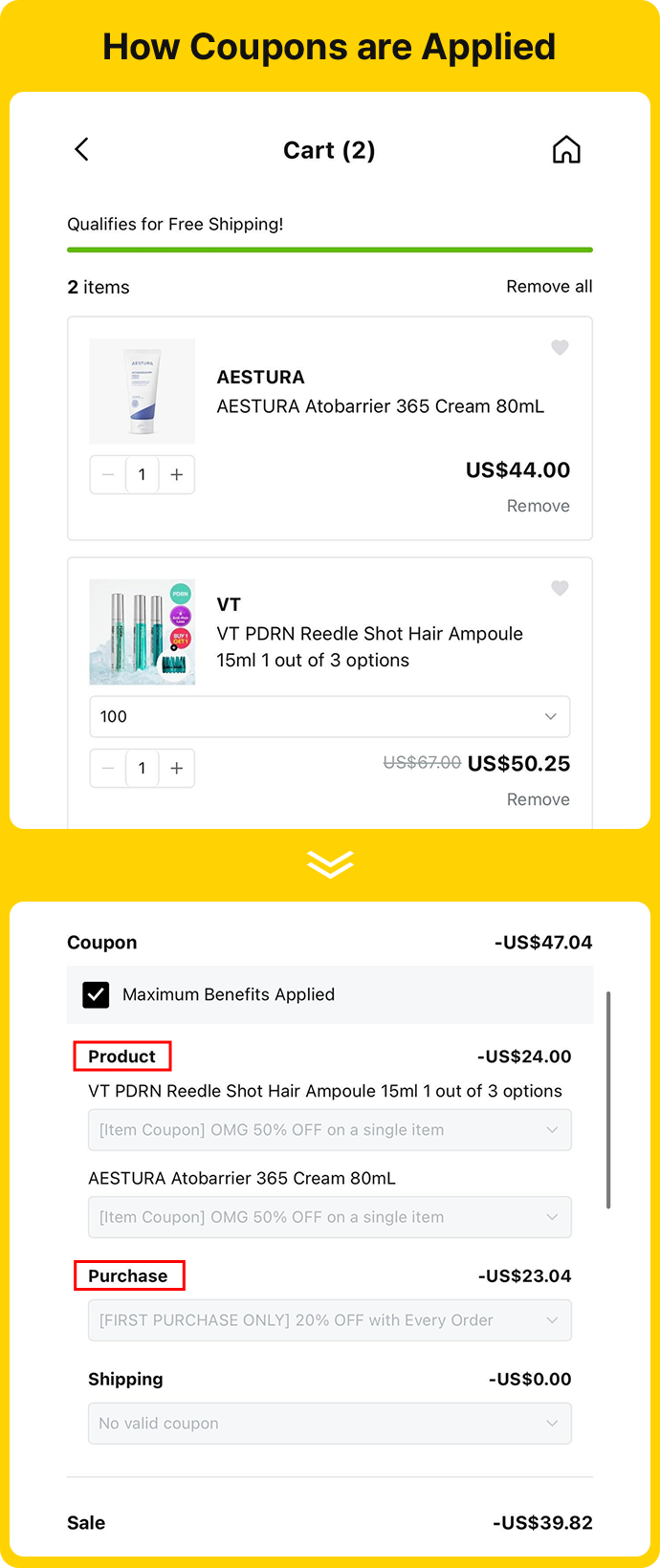 How Coupons are Applied Cart (2) Qualifies for Free Shipping! 2 items AESTURA Aestura Atobarrier 365 Cream 80ML US$44.00 VT VT PDRN Reedle Shot Hair Ampoule 15ml 1 out of 3 options US$67.00 US$50.25 Coupon -US$47.04 ✅ Maximum Benefits Applied Product -US$24.00 VT PDRN Reedle Shot Hair Ampoule 15ml 1 out of 3 options [Item Coupon] OMG 50% OFF on a single item AESTURA Atobarrier 365 Cream 80ML [Item Coupon] OMG 50% OFF on a single item Purchase -US$23.04 [FIRST PURCHASE ONLY] 20% OFF with Every Order Shipping -US$0.00 No valid coupon Sale -US$39.82