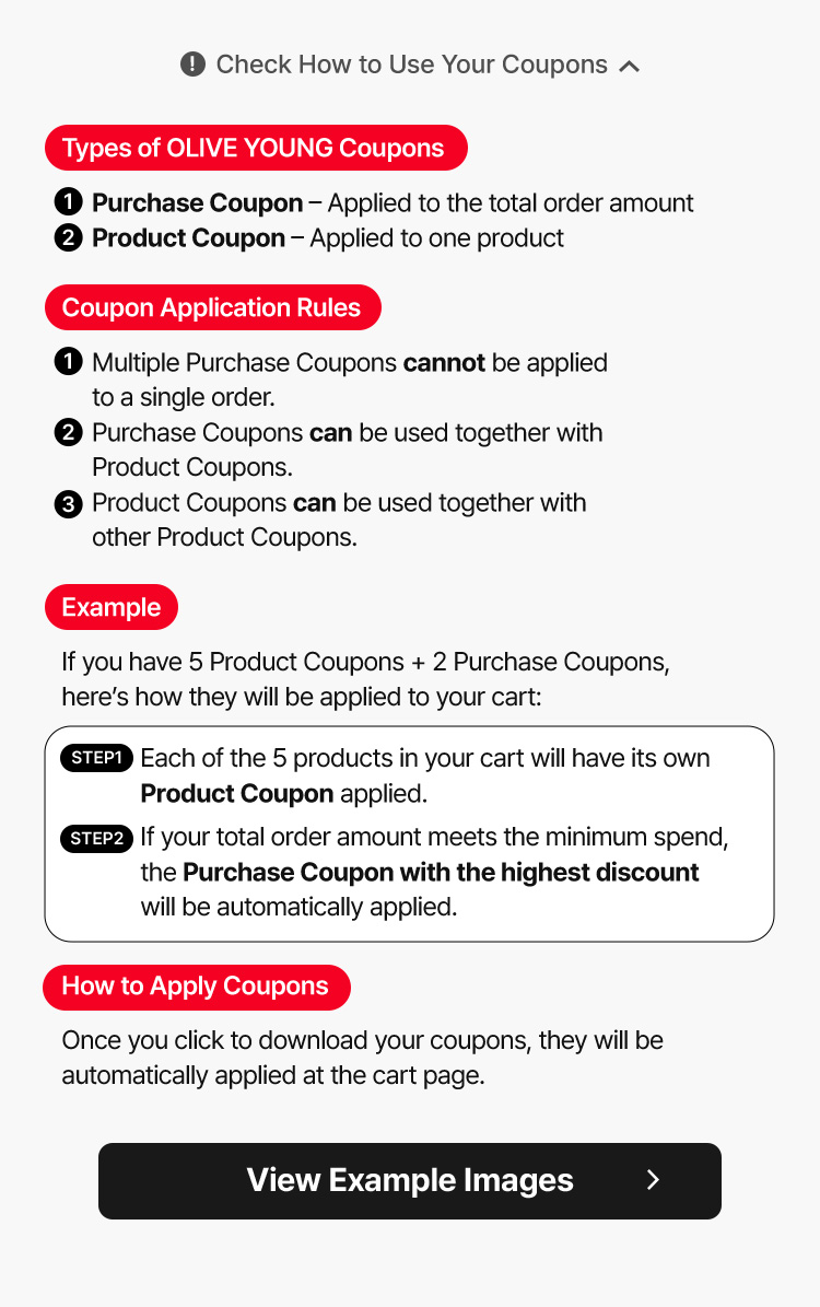 Types of OLIVE YOUNG Coupons · Purchase Coupon – Applied to the total order amount · Product Coupon – Applied to one product · Multiple Purchase Coupons cannot be applied to a single order · Purchase Coupons can be used together with Product Coupons · Product Coupons can be used together with other Product Coupons · Example: If you have 5 Product Coupons + 2 Purchase Coupons, each product gets its own Product Coupon and the Purchase Coupon with the highest discount will be applied if the minimum spend is met · How to Apply: Once you click to download your coupons, they will be automatically applied at the cart page